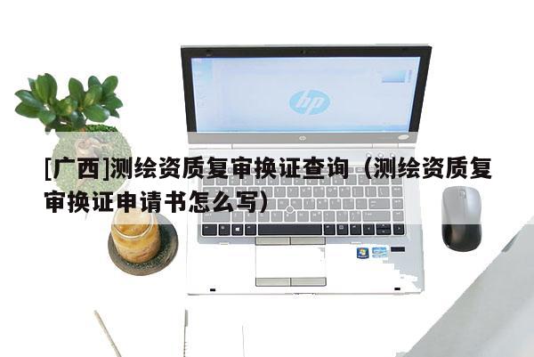 [廣西]測(cè)繪資質(zhì)復(fù)審換證查詢（測(cè)繪資質(zhì)復(fù)審換證申請(qǐng)書怎么寫）