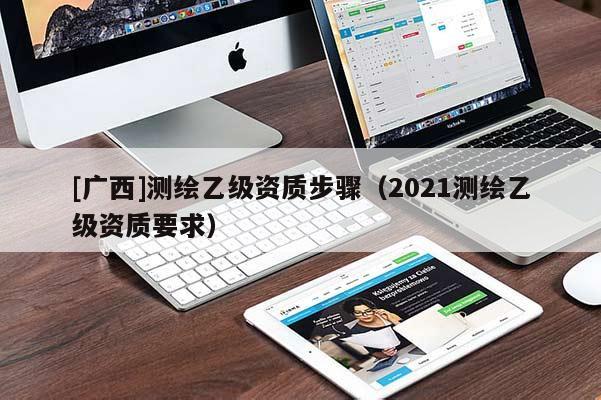 [廣西]測(cè)繪乙級(jí)資質(zhì)步驟（2021測(cè)繪乙級(jí)資質(zhì)要求）