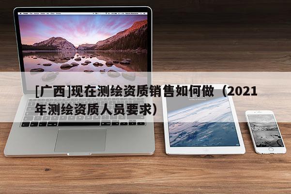[廣西]現(xiàn)在測繪資質銷售如何做（2021年測繪資質人員要求）