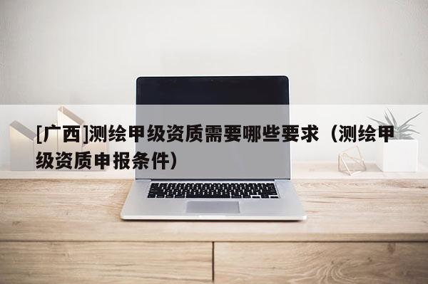 [廣西]測繪甲級資質需要哪些要求（測繪甲級資質申報條件）