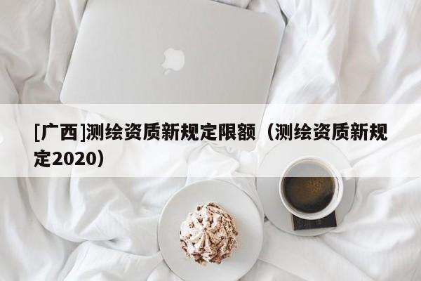 [廣西]測繪資質新規(guī)定限額（測繪資質新規(guī)定2020）