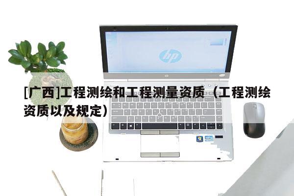 [廣西]工程測繪和工程測量資質(zhì)（工程測繪資質(zhì)以及規(guī)定）