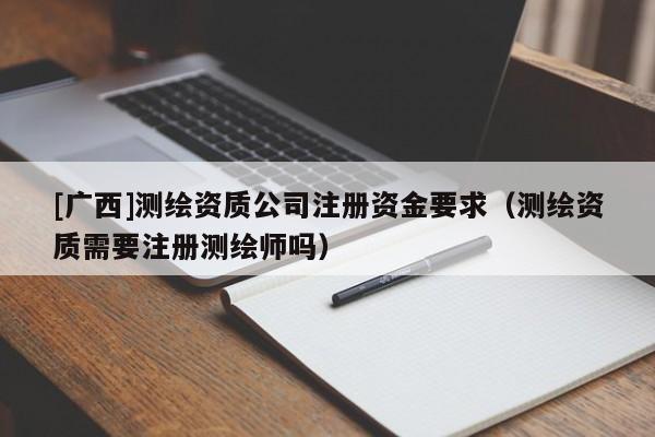 [廣西]測繪資質(zhì)公司注冊資金要求（測繪資質(zhì)需要注冊測繪師嗎）
