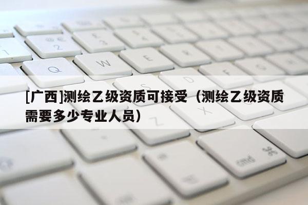 [廣西]測繪乙級資質(zhì)可接受（測繪乙級資質(zhì)需要多少專業(yè)人員）