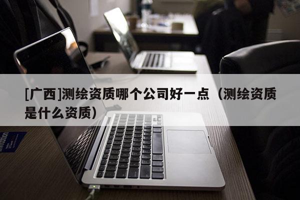 [廣西]測繪資質哪個公司好一點（測繪資質是什么資質）