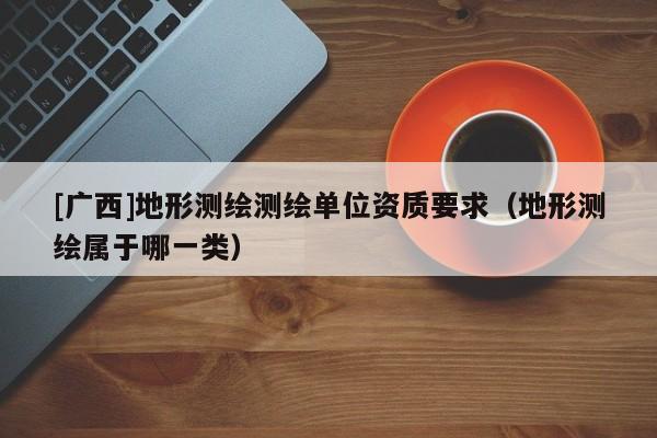 [廣西]地形測繪測繪單位資質要求（地形測繪屬于哪一類）
