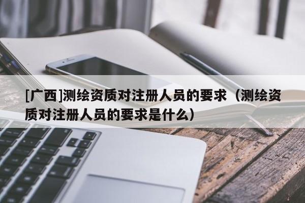 [廣西]測繪資質對注冊人員的要求（測繪資質對注冊人員的要求是什么）