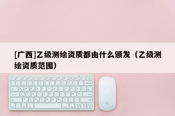 [廣西]乙級測繪資質都由什么頒發（乙級測繪資質范圍）