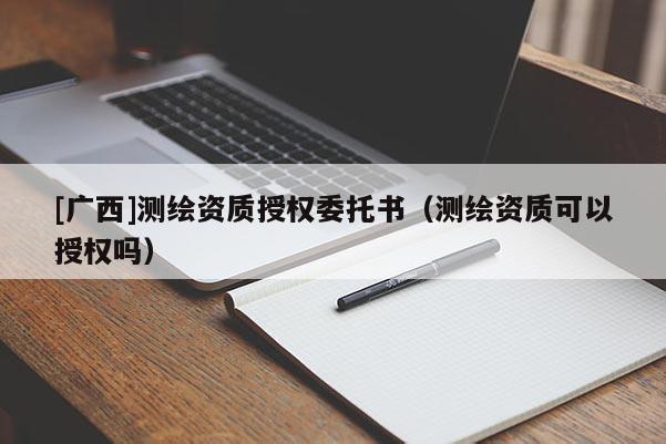 [廣西]測(cè)繪資質(zhì)授權(quán)委托書（測(cè)繪資質(zhì)可以授權(quán)嗎）