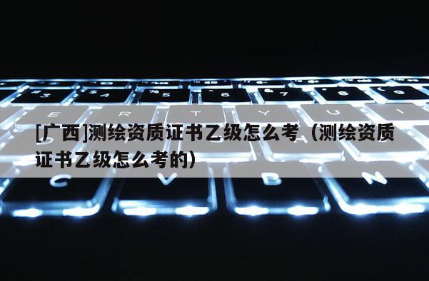 [廣西]測繪資質證書乙級怎么考（測繪資質證書乙級怎么考的）