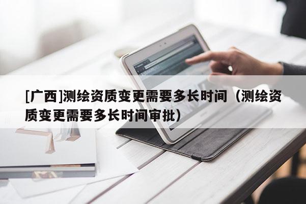 [廣西]測繪資質變更需要多長時間（測繪資質變更需要多長時間審批）