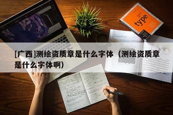 [廣西]測繪資質章是什么字體（測繪資質章是什么字體啊）