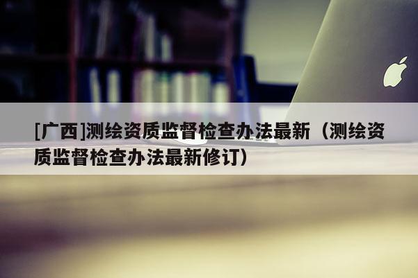 [廣西]測繪資質監督檢查辦法最新（測繪資質監督檢查辦法最新修訂）