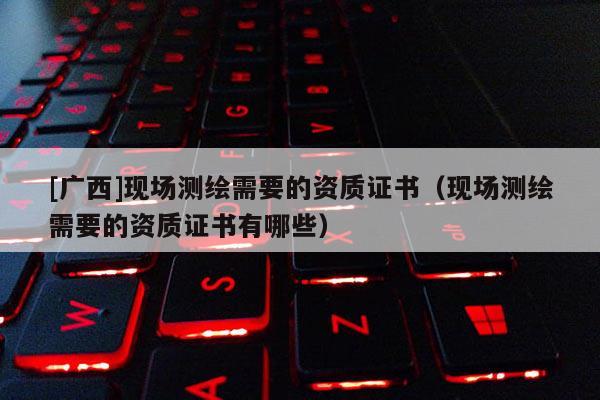 [廣西]現場測繪需要的資質證書（現場測繪需要的資質證書有哪些）