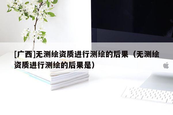 [廣西]無測繪資質進行測繪的后果（無測繪資質進行測繪的后果是）