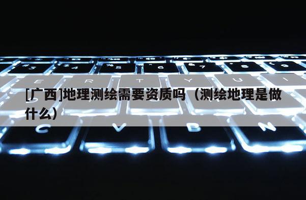 [廣西]地理測繪需要資質嗎（測繪地理是做什么）