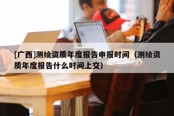 [廣西]測繪資質年度報告申報時間（測繪資質年度報告什么時間上交）