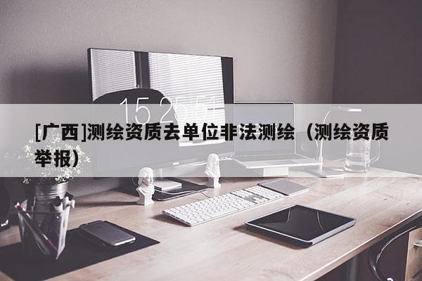 [廣西]測繪資質去單位非法測繪（測繪資質舉報）