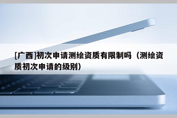 [廣西]初次申請測繪資質有限制嗎（測繪資質初次申請的級別）