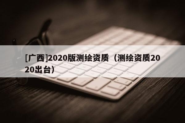 [廣西]2020版測繪資質（測繪資質2020出臺）