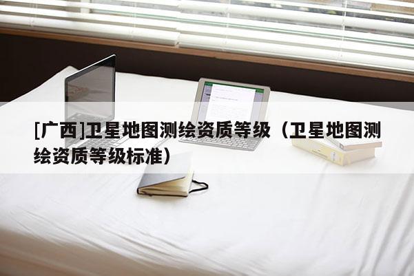 [廣西]衛星地圖測繪資質等級（衛星地圖測繪資質等級標準）