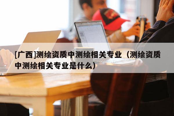 [廣西]測繪資質中測繪相關專業（測繪資質中測繪相關專業是什么）