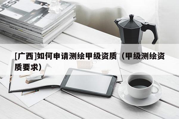[廣西]如何申請測繪甲級資質（甲級測繪資質要求）