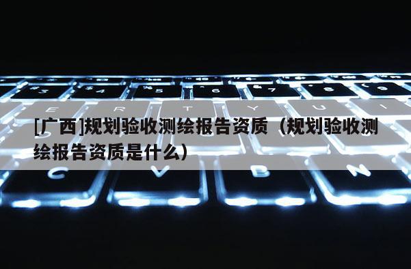 [廣西]規(guī)劃驗收測繪報告資質(zhì)（規(guī)劃驗收測繪報告資質(zhì)是什么）