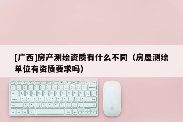 [廣西]房產測繪資質有什么不同（房屋測繪單位有資質要求嗎）