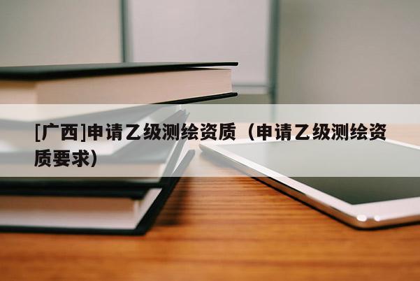 [廣西]申請乙級測繪資質（申請乙級測繪資質要求）