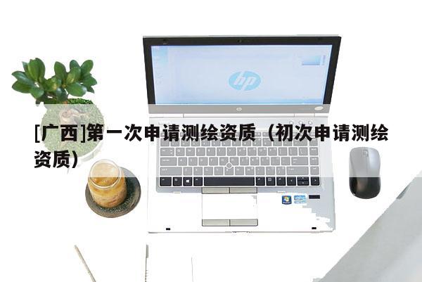 [廣西]第一次申請測繪資質（初次申請測繪資質）