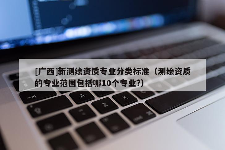[廣西]新測繪資質專業分類標準（測繪資質的專業范圍包括哪10個專業?）