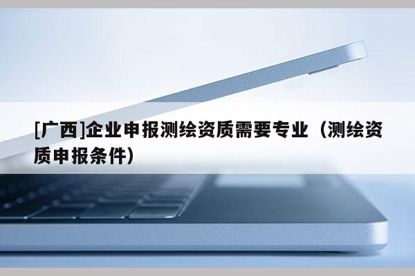 [廣西]企業申報測繪資質需要專業（測繪資質申報條件）