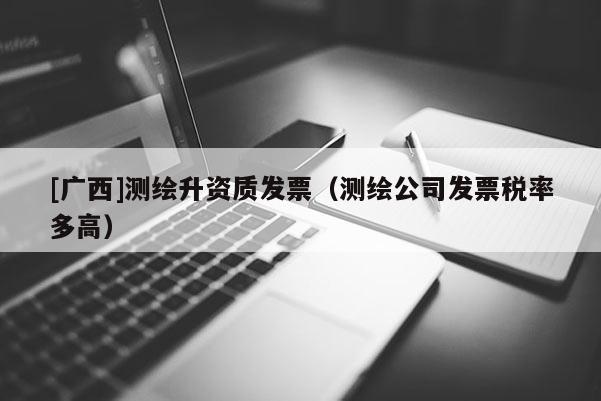 [廣西]測繪升資質發票（測繪公司發票稅率多高）