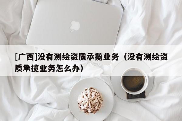[廣西]沒有測繪資質承攬業務（沒有測繪資質承攬業務怎么辦）