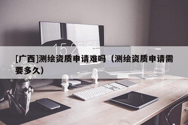 [廣西]測繪資質申請難嗎（測繪資質申請需要多久）