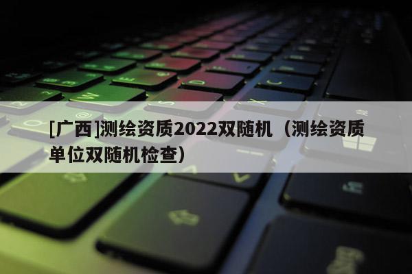 [廣西]測繪資質2022雙隨機（測繪資質單位雙隨機檢查）