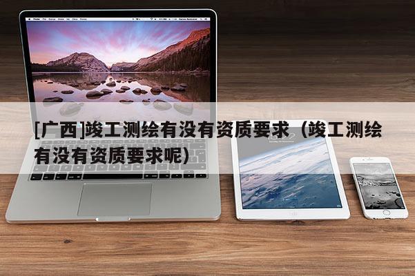 [廣西]竣工測繪有沒有資質要求（竣工測繪有沒有資質要求呢）