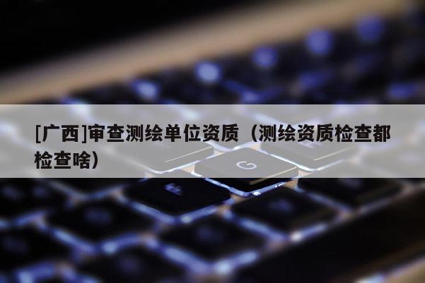 [廣西]審查測繪單位資質（測繪資質檢查都檢查啥）