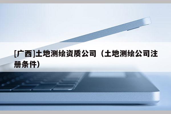 [廣西]土地測繪資質公司（土地測繪公司注冊條件）