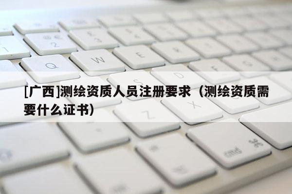 [廣西]測繪資質人員注冊要求（測繪資質需要什么證書）