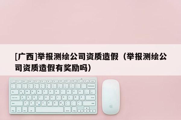 [廣西]舉報測繪公司資質造假（舉報測繪公司資質造假有獎勵嗎）