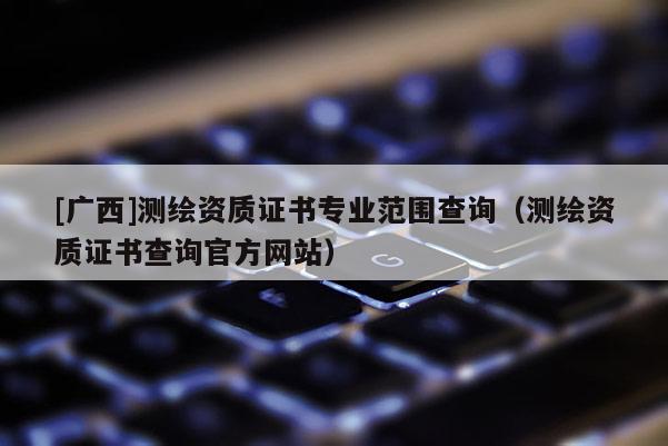 [廣西]測繪資質(zhì)證書專業(yè)范圍查詢（測繪資質(zhì)證書查詢官方網(wǎng)站）