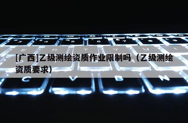 [廣西]乙級測繪資質作業限制嗎（乙級測繪資質要求）