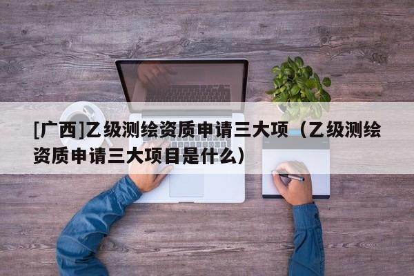 [廣西]乙級測繪資質申請三大項（乙級測繪資質申請三大項目是什么）