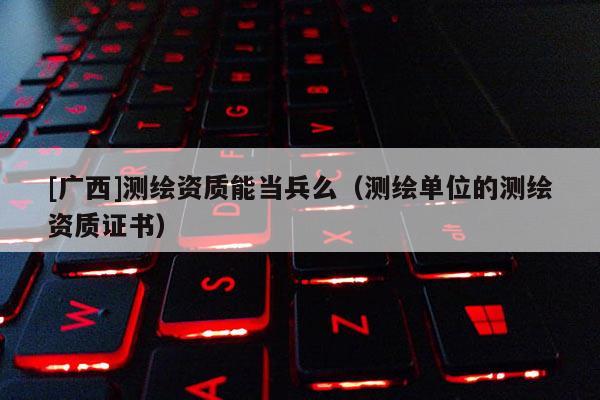 [廣西]測繪資質能當兵么（測繪單位的測繪資質證書）