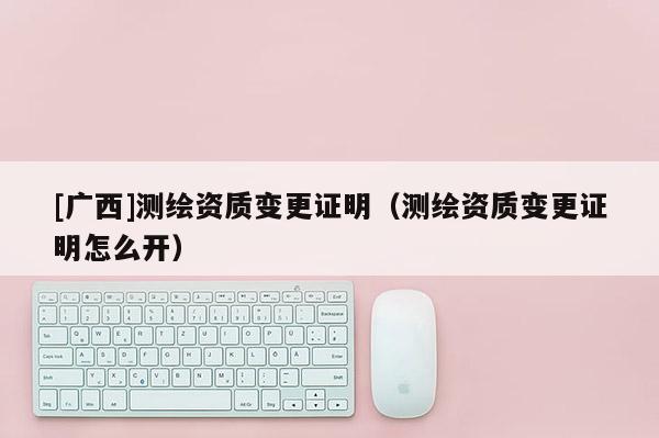 [廣西]測繪資質變更證明（測繪資質變更證明怎么開）