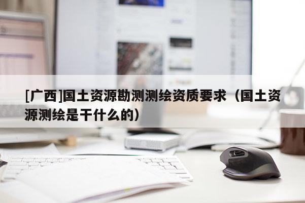 [廣西]國土資源勘測測繪資質(zhì)要求（國土資源測繪是干什么的）