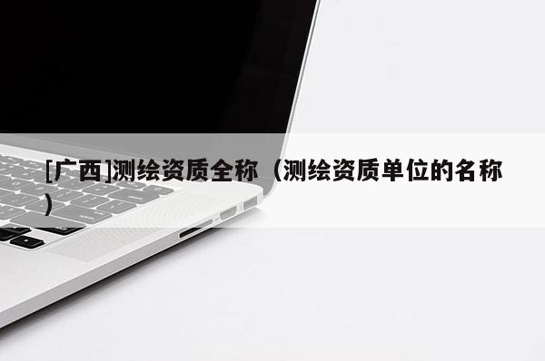 [廣西]測繪資質全稱（測繪資質單位的名稱）