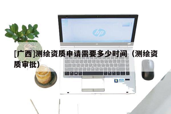 [廣西]測(cè)繪資質(zhì)申請(qǐng)需要多少時(shí)間（測(cè)繪資質(zhì)審批）